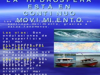 LA HIDROSFERA ESTÁ EN CONTINUO MOVIMIENTO Las aguas de los océanos están en continuo movimiento, gracias a estos fenómenos. Las olas : Son ondulaciones de la superficie del mar originadas por el viento. Las corrientes marinas : Son masa de agua que se desplazan de un lado a otro, dentro del propio mar. Las mareas : Son movimientos de descenso y de ascenso del nivel del mar que se producen cada seis horas 