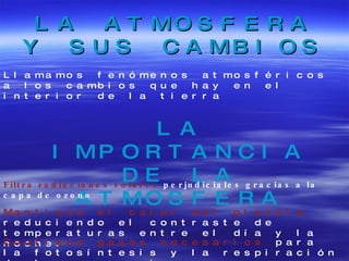 LA ATMOSFERA Y SUS CAMBIOS Llamamos fenómenos atmosféricos a los cambios que hay en el interior de la tierra LA IMPORTANCIA DE LA ATMOSFERA Filtra radiaciones solares  perjudiciales gracias a la capa de ozono Mantiene el calor del planeta  reduciendo el contraste de temperaturas entre el día y la noche. Contiene gases necesarios  para la fotosíntesis y la respiración de los seres vivos. 