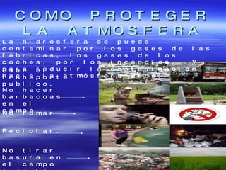 COMO PROTEGER LA ATMOSFERA La hidrosfera se puede contaminar por los gases de las fábricas, los gases de los coches, por los incendios...Y para reducir la contaminación hacia la atmósfera debo: Usar el transporte publico. No fumar Reciclar. No tirar basura en el campo o en la calle. No hacer barbacoas en el campo 
