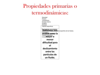 Propiedades primarias o
   termodinámicas:
        Densidad
        Presión
        Temperatura
        Energía interna
        Entalpía
        Entropía
        Calores específicos

        Propiedades secundarias
        Definimos visc
        Caracterizan el comportamiento específico de los fluidos.
        Viscosidad
        osidad como la
        Conductividad térmica
        Tensión superficial
            mayor o
        Compresión

             menor
        dificultad para
               el
        deslizamiento
           entre las
         partículas de
           un fluido.
 