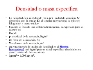 Densidad o masa específica
• La densidad es la cantidad de masa por unidad de volumen. Se
  denomina con la letra ρ. En el sistema internacional se mide en
  kilogramos / metro cúbico.
• Cuando se trata de una sustancia homogénea, la expresión para su
  cálculo es:
• Donde
• ρ: densidad de la sustancia, Kg/m3
• m: masa de la sustancia, Kg
• V: volumen de la sustancia, m3
• en consecuencia la unidad de densidad en el Sistema
  Internacional será kg/m3 pero es usual especificar densidades en
  g/cm3, existiendo la equivalencia
• 1g cm3 = 1.000 kg/ m3.
 