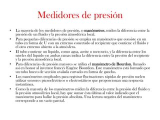 Medidores de presión
•   La mayoría de los medidores de presión, o manómetros, miden la diferencia entre la
    presión de un fluido y la presión atmosférica local.
•   Para pequeñas diferencias de presión se emplea un manómetro que consiste en un
    tubo en forma de U con un extremo conectado al recipiente que contiene el fluido y
    el otro extremo abierto a la atmósfera.
•   El tubo contiene un líquido, como agua, aceite o mercurio, y la diferencia entre los
    niveles del líquido en ambas ramas indica la diferencia entre la presión del recipiente
    y la presión atmosférica local.
•   Para diferencias de presión mayores se utiliza el manómetro de Bourdon, llamado
    así en honor al inventor francés Eugène Bourdon. Este manómetro está formado por
    un tubo hueco de sección ovalada curvado en forma de gancho.
•   Los manómetros empleados para registrar fluctuaciones rápidas de presión suelen
    utilizar sensores piezoeléctricos o electrostáticos que proporcionan una respuesta
    instantánea.
•   Como la mayoría de los manómetros miden la diferencia entre la presión del fluido y
    la presión atmosférica local, hay que sumar ésta última al valor indicado por el
    manómetro para hallar la presión absoluta. Una lectura negativa del manómetro
    corresponde a un vacío parcial.
 