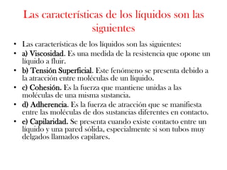 Las características de los líquidos son las
                    siguientes
• Las características de los líquidos son las siguientes:
• a) Viscosidad. Es una medida de la resistencia que opone un
  líquido a fluir.
• b) Tensión Superficial. Este fenómeno se presenta debido a
  la atracción entre moléculas de un líquido.
• c) Cohesión. Es la fuerza que mantiene unidas a las
  moléculas de una misma sustancia.
• d) Adherencia. Es la fuerza de atracción que se manifiesta
  entre las moléculas de dos sustancias diferentes en contacto.
• e) Capilaridad. Se presenta cuando existe contacto entre un
  líquido y una pared sólida, especialmente si son tubos muy
  delgados llamados capilares.
 