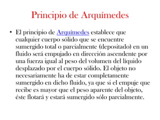 Principio de Arquímedes
• El principio de Arquímedes establece que
  cualquier cuerpo sólido que se encuentre
  sumergido total o parcialmente (depositado) en un
  fluido será empujado en dirección ascendente por
  una fuerza igual al peso del volumen del líquido
  desplazado por el cuerpo sólido. El objeto no
  necesariamente ha de estar completamente
  sumergido en dicho fluido, ya que si el empuje que
  recibe es mayor que el peso aparente del objeto,
  éste flotará y estará sumergido sólo parcialmente.
 