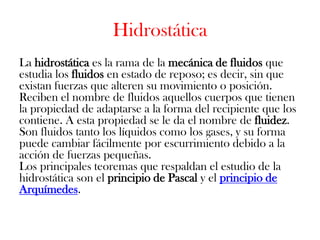 Hidrostática
La hidrostática es la rama de la mecánica de fluidos que
estudia los fluidos en estado de reposo; es decir, sin que
existan fuerzas que alteren su movimiento o posición.
Reciben el nombre de fluidos aquellos cuerpos que tienen
la propiedad de adaptarse a la forma del recipiente que los
contiene. A esta propiedad se le da el nombre de fluidez.
Son fluidos tanto los líquidos como los gases, y su forma
puede cambiar fácilmente por escurrimiento debido a la
acción de fuerzas pequeñas.
Los principales teoremas que respaldan el estudio de la
hidrostática son el principio de Pascal y el principio de
Arquímedes.
 