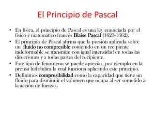 El Principio de Pascal
• En física, el principio de Pascal es una ley enunciada por el
  físico y matemático francés Blaise Pascal (1623-1662).
• El principio de Pascal afirma que la presión aplicada sobre
  un fluido no compresible contenido en un recipiente
  indeformable se transmite con igual intensidad en todas las
  direcciones y a todas partes del recipiente.
• Este tipo de fenomeno se puede apreciar, por ejemplo en la
  prensa hidráulica la cual funciona aplicando este principio.
• Definimos compresibilidad como la capacidad que tiene un
  fluido para disminuir el volumen que ocupa al ser sometido a
  la acción de fuerzas.
 