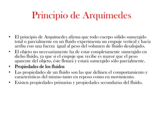 Principio de Arquímedes

• El principio de Arquímedes afirma que todo cuerpo sólido sumergido
  total o parcialmente en un fluido experimenta un empuje vertical y hacia
  arriba con una fuerza igual al peso del volumen de fluido desalojado.
• El objeto no necesariamente ha de estar completamente sumergido en
  dicho fluido, ya que si el empuje que recibe es mayor que el peso
  aparente del objeto, éste flotará y estará sumergido sólo parcialmente.
• Propiedades de los fluidos
• Las propiedades de un fluido son las que definen el comportamiento y
  características del mismo tanto en reposo como en movimiento.
• Existen propiedades primarias y propiedades secundarias del fluido.
 