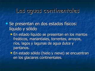 Las aguas continentales Se presentan en dos estados físicos:  líquido y sólido En estado líquido se presentan en los mantos freáticos, manantiales, torrentes, arroyos, ríos, lagos y lagunas de agua dulce y pantanos. En estado sólido (hielo y nieve) se encuentran en los glaciares continentales. 