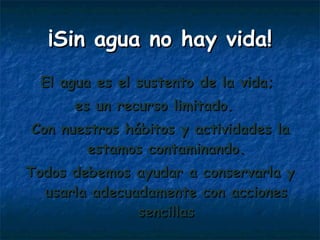 El agua es el sustento de la vida;  es un recurso limitado.  Con nuestros hábitos y actividades la estamos contaminando. Todos debemos ayudar a conservarla y usarla adecuadamente con acciones sencillas ¡Sin agua no hay vida! 