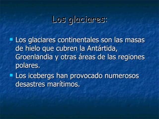 Los glaciares: Los glaciares continentales son las masas de hielo que cubren la Antártida, Groenlandia y otras áreas de las regiones polares. Los icebergs han provocado numerosos desastres marítimos. 