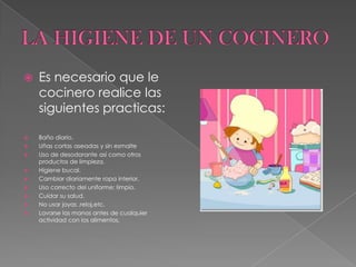 LA HIGIENE DE UN COCINERO Es necesario que le cocinero realice las siguientes practicas:Baño diario.Uñas cortas aseadas y sin esmalteUso de desodorante así como otros productos de limpieza.Higiene bucal.Cambiar diariamente ropa interior.Uso correcto del uniforme; limpio.Cuidar su salud.No usar joyas ,reloj,etc.Lavarse las manos antes de cualquier actividad con los alimentos.