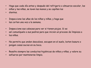 •
•
•

Haga que cada día antes y después del refrigerio o almuerzo escolar, los
niños y las niñas, se laven las manos y se cepillen los
dientes.

•
•

Inspeccione las uñas de los niños y niñas, y haga que
las corten una vez a la semana.

•
•
•

Inspeccione sus cabezas para ver si tienen piojos. Si es
así comuníquelo a sus padres para que inicien un proceso de limpieza a
los niños.

•
•

No permita que anden descalzos, escupan en el suelo, boten basura o
pongan cosas sucias en su boca.

•
•

Resalte siempre las conductas higiénicas de niños y niñas, y valore su
esfuerzo por mantenerse limpio.

 