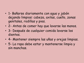 • 1- Bañarse diariamente con agua y jabón
dejando limpios: cabeza, axilas, cuello, zonas
genitales, rodillas y pies.
• 2- Antes de comer hay que lavarse las manos.
• 3- Después de cualquier comida lavarse los
dientes.
• 4- Mantener siempre las uñas y orejas limpias.
• 5- La ropa debe estar y mantenerse limpia y
sin manchas.

 