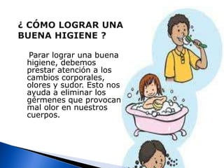 ¿CÓMO LOGRAR UNA     BUENA HIGIENE ?   Parar lograr una buena higiene, debemos prestar atención a los cambios corporales, olores y sudor. Esto nos ayuda a eliminar los gérmenes que provocan mal olor en nuestros cuerpos.	