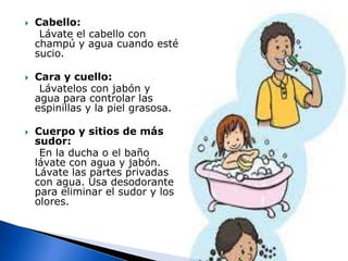 Cabello:    Lávate el cabello con champú y agua cuando esté sucio.Cara y cuello:    Lávatelos con jabón y agua para controlar las espinillas y la piel grasosa.Cuerpo y sitios de más sudor:    En la ducha o el baño lávate con agua y jabón. Lávate las partes privadas con agua. Usa desodorante para eliminar el sudor y los olores.