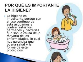POR QUÉ ES IMPORTANTE LA HIGIENE?La higiene es importante porque con el uso continuo de esta ayudamos a contrarrestar los gérmenes y bacterias que son la causa de la mayoría de las enfermedades, lo cual nos garantiza una buena salud y la forma de estar protegidos.