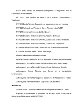 NFPA 1600 Manejo de Desastres/Emergencias y Programas para la
Continuidad de los Negocios
ISO 9000: 2006 Sistema de Gestión de la Calidad, Fundamentos y
Vocabulario
NTP 018 Estrés Térmico, Evaluación de las exposiciones muy Intensas
NTP 322 Valoración del Riesgo de Estrés Térmico, Índice WBGT
NTP 243 Ambientes Cerrados, Calidad del Aire
NTP 289 Síndrome del Edificio Enfermo, Factores de Riesgo
NTP 290 Síndrome del Edificio Enfermo, Cuestionario para su Detección
NTP 380 Síndrome del Edificio Enfermo, Cuestionario Simplificado
NTP 431 Caracterización de la Calidad del aire en Ambientes Interiores
NTP 211 Iluminación de los Centros de Trabajo
Listado de Enfermedades Ocupacionales
Guía Técnica de Prevención (GTP) 1: Delegados o Delegadas de Prevención
Anteproyecto: Norma Técnica de Comité de Seguridad y salud Laboral
Anteproyecto: Norma Técnica DE Inspección de Calderas en Servicio
Anteproyecto: Norma Técnica para Control en la Manipulación
Levantamiento
Anteproyecto: Norma Técnica para la Declaración de Accidentes de Trabajo
Anteproyecto: Norma Servicio de Seguridad y Salud Laboral
MERCOSUR
Acuerdo Sobre Transporte de Mercancías Peligrosas en el MERCOSUR
Régimen de Infracciones y Sanciones del Acuerdo sobre Transporte de
Mercaderías Peligrosas en el MERCOSUR.
 