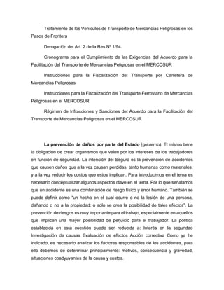 Tratamiento de los Vehículos de Transporte de Mercancías Peligrosas en los
Pasos de Frontera
Derogación del Art. 2 de la Res Nº 1/94.
Cronograma para el Cumplimiento de las Exigencias del Acuerdo para la
Facilitación del Transporte de Mercancías Peligrosas en el MERCOSUR
Instrucciones para la Fiscalización del Transporte por Carretera de
Mercancías Peligrosas
Instrucciones para la Fiscalización del Transporte Ferroviario de Mercancías
Peligrosas en el MERCOSUR
Régimen de Infracciones y Sanciones del Acuerdo para la Facilitación del
Transporte de Mercancías Peligrosas en el MERCOSUR
La prevención de daños por parte del Estado (gobierno). El mismo tiene
la obligación de crear organismos que velen por los intereses de los trabajadores
en función de seguridad. La intención del Seguro es la prevención de accidentes
que causen daños que a la vez causan perdidas, tanto humanas como materiales,
y a la vez reducir los costos que estos implican. Para introducirnos en el tema es
necesario conceptualizar algunos aspectos clave en el tema. Por lo que señalamos
que un accidente es una combinación de riesgo físico y error humano. También se
puede definir como “un hecho en el cual ocurre o no la lesión de una persona,
dañando o no a la propiedad; o solo se crea la posibilidad de tales efectos”. La
prevención de riesgos es muy importante para el trabajo, especialmente en aquellos
que implican una mayor posibilidad de perjuicio para el trabajador. La política
establecida en esta cuestión puede ser reducida a: Interés en la seguridad
Investigación de causas Evaluación de efectos Acción correctiva Como ya he
indicado, es necesario analizar los factores responsables de los accidentes, para
ello debemos de determinar principalmente: motivos, consecuencia y gravedad,
situaciones coadyuvantes de la causa y costos.
 