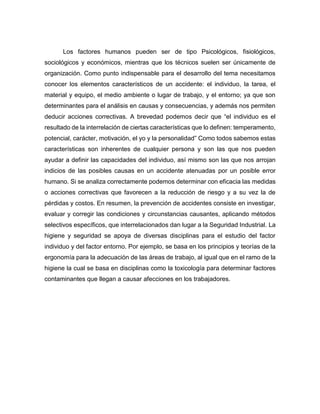 Los factores humanos pueden ser de tipo Psicológicos, fisiológicos,
sociológicos y económicos, mientras que los técnicos suelen ser únicamente de
organización. Como punto indispensable para el desarrollo del tema necesitamos
conocer los elementos característicos de un accidente: el individuo, la tarea, el
material y equipo, el medio ambiente o lugar de trabajo, y el entorno; ya que son
determinantes para el análisis en causas y consecuencias, y además nos permiten
deducir acciones correctivas. A brevedad podemos decir que “el individuo es el
resultado de la interrelación de ciertas características que lo definen: temperamento,
potencial, carácter, motivación, el yo y la personalidad” Como todos sabemos estas
características son inherentes de cualquier persona y son las que nos pueden
ayudar a definir las capacidades del individuo, así mismo son las que nos arrojan
indicios de las posibles causas en un accidente atenuadas por un posible error
humano. Si se analiza correctamente podemos determinar con eficacia las medidas
o acciones correctivas que favorecen a la reducción de riesgo y a su vez la de
pérdidas y costos. En resumen, la prevención de accidentes consiste en investigar,
evaluar y corregir las condiciones y circunstancias causantes, aplicando métodos
selectivos específicos, que interrelacionados dan lugar a la Seguridad Industrial. La
higiene y seguridad se apoya de diversas disciplinas para el estudio del factor
individuo y del factor entorno. Por ejemplo, se basa en los principios y teorías de la
ergonomía para la adecuación de las áreas de trabajo, al igual que en el ramo de la
higiene la cual se basa en disciplinas como la toxicología para determinar factores
contaminantes que llegan a causar afecciones en los trabajadores.
 