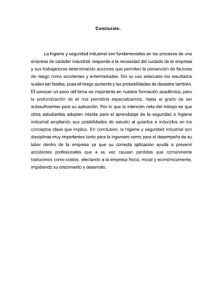 Conclusión.
La higiene y seguridad industrial son fundamentales en los procesos de una
empresa de carácter industrial, responde a la necesidad del cuidado de la empresa
y sus trabajadores determinando acciones que permiten la prevención de factores
de riesgo como accidentes y enfermedades. Sin su uso adecuado los resultados
suelen ser fatales, pues el riesgo aumenta y las probabilidades de desastre también.
El conocer un poco del tema es importante en nuestra formación académica, pero
la profundización de él nos permitiría especializarnos, hasta el grado de ser
autosuficientes para su aplicación. Por lo que la intención neta del trabajo es que
otros estudiantes adopten interés para el aprendizaje de la seguridad e higiene
industrial ampliando sus posibilidades de estudio al guiarlos e inducirlos en los
conceptos clave que implica. En conclusión, la higiene y seguridad industrial son
disciplinas muy importantes tanto para la ingeniero como para el desempeño de su
labor dentro de la empresa ya que su correcta aplicación ayuda a prevenir
accidentes profesionales que a su vez causan perdidas que comúnmente
traducimos como costos, afectando a la empresa física, moral y económicamente,
impidiendo su crecimiento y desarrollo.
 