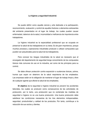 La higiene y seguridad Industrial.
Se puede definir como aquella ciencia y arte dedicada a la participación,
reconocimiento, evaluación y control de aquellos factores o elementos estresantes
del ambiente presentados en el lugar de trabajo, los cuales pueden causar
enfermedad, deterioro de la salud, incomodidad e ineficiencia de importancia entre
trabajadores.
La higiene industrial es la especialidad profesional que se ocupada en
preservar la salud de los trabajadores en su tarea. Es de gran importancia, porque
muchos procesos y operaciones industriales producen o utilizan compuestos que
pueden ser perjudiciales para la salud de los trabajadores.
Para conocer los riesgos industriales de la salud es necesario que el
encargado del departamento de seguridad tenga conocimiento de los compuestos
tóxicos más comunes de uso en la industria, así como de los principios para su
control.
Se debe ofrecer protección contra exposición a sustancias tóxicas, polvos,
humos que vayan en deterioro de la salud respiratoria de los empleados.
Las empresas están en la obligación de mantener el lugar de trabajo limpio y libre
de cualquier agente que afecte la salud de los empleados.
El objetivo de la seguridad e higiene industrial es prevenir los accidentes
laborales, los cuales se producen como consecuencia de las actividades de
producción, por lo tanto, una producción que no contempla las medidas de
seguridad e higiene no es una buena producción. Una buena producción debe
satisfacer las condiciones necesarias de los tres elementos indispensables,
seguridad, productividad y calidad de los productos. Por tanto, contribuye a la
reducción de sus socios y clientes.
 