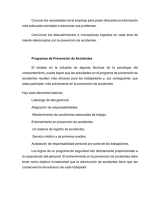 Conocer las necesidades de la empresa para poder ofrecerles la información
más adecuada orientada a solucionar sus problemas.
Comunicar los descubrimientos e innovaciones logrados en cada área de
interés relacionadas con la prevención de accidentes.
Programas de Prevención de Accidentes
El empleo en la industria de algunas técnicas de la psicología del
comportamiento, puede lograr que las actividades en el programa de prevención de
accidentes resulten más eficaces para los trabajadores y, por consiguiente, que
estos participen más activamente en la prevención de accidentes.
Hay siete elementos básicos:
Liderazgo de alta gerencia.
Asignación de responsabilidades.
Mantenimiento de condiciones adecuadas de trabajo.
Entrenamiento en prevención de accidentes.
Un sistema de registro de accidentes.
Servicio médico y de primeros auxilios.
Aceptación de responsabilidad personal por parte de los trabajadores.
Los logros de un programa de seguridad irán directamente proporcionado a
la capacitación del personal. El entrenamiento en la prevención de accidentes debe
tener como objetivo fundamental que la disminución de accidentes tiene que ser
consecuencia del esfuerzo de cada trabajador.
 