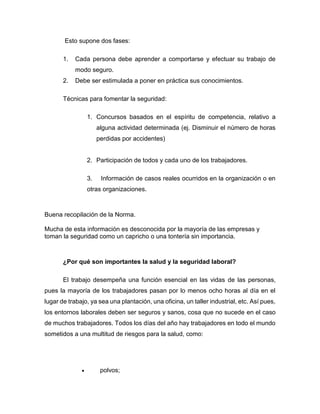 Esto supone dos fases:
1. Cada persona debe aprender a comportarse y efectuar su trabajo de
modo seguro.
2. Debe ser estimulada a poner en práctica sus conocimientos.
Técnicas para fomentar la seguridad:
1. Concursos basados en el espíritu de competencia, relativo a
alguna actividad determinada (ej. Disminuir el número de horas
perdidas por accidentes)
2. Participación de todos y cada uno de los trabajadores.
3. Información de casos reales ocurridos en la organización o en
otras organizaciones.
Buena recopilación de la Norma.
Mucha de esta información es desconocida por la mayoría de las empresas y
toman la seguridad como un capricho o una tontería sin importancia.
¿Por qué son importantes la salud y la seguridad laboral?
El trabajo desempeña una función esencial en las vidas de las personas,
pues la mayoría de los trabajadores pasan por lo menos ocho horas al día en el
lugar de trabajo, ya sea una plantación, una oficina, un taller industrial, etc. Así pues,
los entornos laborales deben ser seguros y sanos, cosa que no sucede en el caso
de muchos trabajadores. Todos los días del año hay trabajadores en todo el mundo
sometidos a una multitud de riesgos para la salud, como:
• polvos;
 