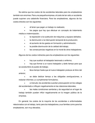 Se estima que los costos de los accidentes laborales para los empleadores
también son enormes. Para una pequeña empresa, el costo de tan sólo un accidente
puede suponer una catástrofe financiera. Para los empleadores, algunos de los
costos directos son los siguientes:
• el tener que pagar un trabajo no realizado;
• los pagos que hay que efectuar en concepto de tratamiento
médico e indemnización;
• la reparación o la sustitución de máquinas y equipos dañados;
• la disminución o la interrupción temporal de la producción;
• el aumento de los gastos en formación y administración;
• la posible disminución de la calidad del trabajo;
• las consecuencias negativas en la moral de otros trabajadores.
Algunos de los costos indirectos para los empleadores son los siguientes:
• hay que sustituir al trabajador lesionado o enfermo;
• hay que formar a un nuevo trabajador y darle tiempo para que
se acostumbre al puesto de trabajo;
• lleva tiempo hasta que el nuevo trabajador produce al ritmo del
anterior;
• se debe dedicar tiempo a las obligadas averiguaciones, a
redactar informes y a cumplimentar formularios;
• a menudo, los accidentes suscitan preocupación en los colegas
del accidentado e influyen negativamente en las relaciones laborales;
• las malas condiciones sanitarias y de seguridad en el lugar de
trabajo también pueden influir negativamente en la imagen pública de la
empresa.
En general, los costos de la mayoría de los accidentes o enfermedades
relacionados con el trabajo, tanto para los trabajadores y sus familias como para los
empleadores, son muy elevados.
 