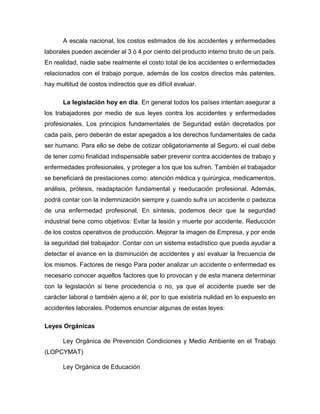 A escala nacional, los costos estimados de los accidentes y enfermedades
laborales pueden ascender al 3 ó 4 por ciento del producto interno bruto de un país.
En realidad, nadie sabe realmente el costo total de los accidentes o enfermedades
relacionados con el trabajo porque, además de los costos directos más patentes,
hay multitud de costos indirectos que es difícil evaluar.
La legislación hoy en día. En general todos los países intentan asegurar a
los trabajadores por medio de sus leyes contra los accidentes y enfermedades
profesionales. Los principios fundamentales de Seguridad están decretados por
cada país, pero deberán de estar apegados a los derechos fundamentales de cada
ser humano. Para ello se debe de cotizar obligatoriamente al Seguro, el cual debe
de tener como finalidad indispensable saber prevenir contra accidentes de trabajo y
enfermedades profesionales, y proteger a los que los sufren. También el trabajador
se beneficiará de prestaciones como: atención médica y quirúrgica, medicamentos,
análisis, prótesis, readaptación fundamental y reeducación profesional. Además,
podrá contar con la indemnización siempre y cuando sufra un accidente o padezca
de una enfermedad profesional. En síntesis, podemos decir que la seguridad
industrial tiene como objetivos: Evitar la lesión y muerte por accidente. Reducción
de los costos operativos de producción. Mejorar la imagen de Empresa, y por ende
la seguridad del trabajador. Contar con un sistema estadístico que pueda ayudar a
detectar el avance en la disminución de accidentes y así evaluar la frecuencia de
los mismos. Factores de riesgo Para poder analizar un accidente o enfermedad es
necesario conocer aquellos factores que lo provocan y de esta manera determinar
con la legislación si tiene procedencia o no, ya que el accidente puede ser de
carácter laboral o también ajeno a él, por lo que existiría nulidad en lo expuesto en
accidentes laborales. Podemos enunciar algunas de estas leyes:
Leyes Orgánicas
Ley Orgánica de Prevención Condiciones y Medio Ambiente en el Trabajo
(LOPCYMAT)
Ley Orgánica de Educación
 