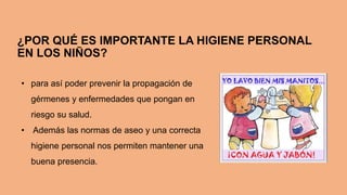 ¿POR QUÉ ES IMPORTANTE LA HIGIENE PERSONAL
EN LOS NIÑOS?
• para así poder prevenir la propagación de
gérmenes y enfermedades que pongan en
riesgo su salud.
• Además las normas de aseo y una correcta
higiene personal nos permiten mantener una
buena presencia.
 