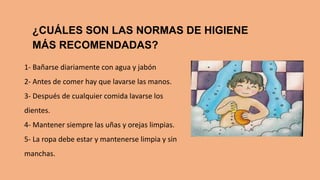 ¿CUÁLES SON LAS NORMAS DE HIGIENE
MÁS RECOMENDADAS?
1- Bañarse diariamente con agua y jabón
2- Antes de comer hay que lavarse las manos.
3- Después de cualquier comida lavarse los
dientes.
4- Mantener siempre las uñas y orejas limpias.
5- La ropa debe estar y mantenerse limpia y sin
manchas.
 
