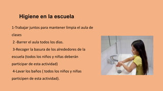 Higiene en la escuela
1-Trabajar juntos para mantener limpia el aula de
clases
2 -Barrer el aula todos los días.
3-Recoger la basura de los alrededores de la
escuela (todos los niños y niñas deberán
participar de esta actividad)
4-Lavar los baños ( todos los niños y niñas
participen de esta actividad).
 