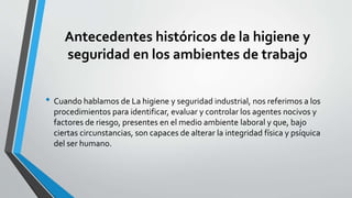 Antecedentes históricos de la higiene y
seguridad en los ambientes de trabajo
• Cuando hablamos de La higiene y seguridad industrial, nos referimos a los
procedimientos para identificar, evaluar y controlar los agentes nocivos y
factores de riesgo, presentes en el medio ambiente laboral y que, bajo
ciertas circunstancias, son capaces de alterar la integridad física y psíquica
del ser humano.
 