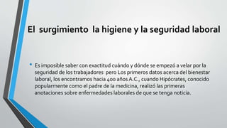 El surgimiento la higiene y la seguridad laboral
• Es imposible saber con exactitud cuándo y dónde se empezó a velar por la
seguridad de los trabajadores pero Los primeros datos acerca del bienestar
laboral, los encontramos hacia 400 años A.C., cuando Hipócrates, conocido
popularmente como el padre de la medicina, realizó las primeras
anotaciones sobre enfermedades laborales de que se tenga noticia.
 