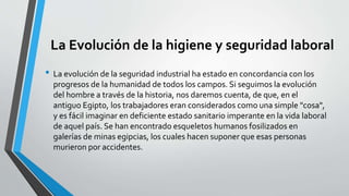 La Evolución de la higiene y seguridad laboral
• La evolución de la seguridad industrial ha estado en concordancia con los
progresos de la humanidad de todos los campos. Si seguimos la evolución
del hombre a través de la historia, nos daremos cuenta, de que, en el
antiguo Egipto, los trabajadores eran considerados como una simple "cosa",
y es fácil imaginar en deficiente estado sanitario imperante en la vida laboral
de aquel país. Se han encontrado esqueletos humanos fosilizados en
galerías de minas egipcias, los cuales hacen suponer que esas personas
murieron por accidentes.
 