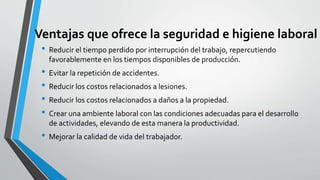 Ventajas que ofrece la seguridad e higiene laboral
• Reducir el tiempo perdido por interrupción del trabajo, repercutiendo
favorablemente en los tiempos disponibles de producción.
• Evitar la repetición de accidentes.
• Reducir los costos relacionados a lesiones.
• Reducir los costos relacionados a daños a la propiedad.
• Crear una ambiente laboral con las condiciones adecuadas para el desarrollo
de actividades, elevando de esta manera la productividad.
• Mejorar la calidad de vida del trabajador.
 