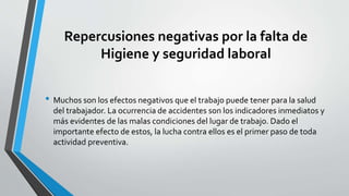 Repercusiones negativas por la falta de
Higiene y seguridad laboral
• Muchos son los efectos negativos que el trabajo puede tener para la salud
del trabajador. La ocurrencia de accidentes son los indicadores inmediatos y
más evidentes de las malas condiciones del lugar de trabajo. Dado el
importante efecto de estos, la lucha contra ellos es el primer paso de toda
actividad preventiva.
 