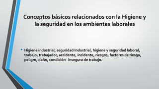 Conceptos básicos relacionados con la Higiene y
la seguridad en los ambientes laborales
• Higiene industrial, seguridad Industrial, higiene y seguridad laboral,
trabajo, trabajador, accidente, incidente, riesgos, factores de riesgo,
peligro, daño, condición insegura de trabajo.
 