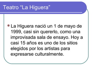 Teatro “La Higuera”
La Higuera nació un 1 de mayo de
1999, casi sin quererlo, como una
improvisada sala de ensayo. Hoy a
casi 15 años es uno de los sitios
elegidos por los artistas para
expresarse culturalmente.
 