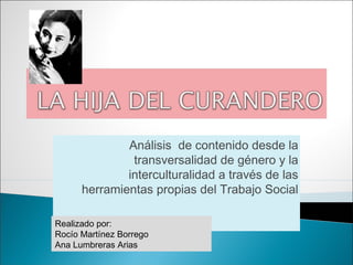 Análisis de contenido desde la
               transversalidad de género y la
              interculturalidad a través de las
      herramientas propias del Trabajo Social

Realizado por:
Rocío Martínez Borrego
Ana Lumbreras Arias
 