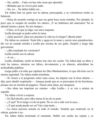 —No, cariño… Cada vez hay más cosas que aprender.
—Bobadas que no sirven para nada.
—No, no… No debes hablar así…
Tía Adina hizo un gesto con la cabeza, preocupada, y su voluminoso moño se
balanceó.
—Estoy de acuerdo contigo en que esa gente hace cosas extrañas. Por ejemplo, lo
poco que se ocupan de enseñar los salmos. ¡Y no hablemos del catecismo! No sé
adonde iremos a parar. En mis tiempos…
—Claro, es lo que yo digo: son unos zoquetes.
Loella descargó su puño sobre la mesa.
—¿Qué quieren? ¿Que nos pasemos la vida en el colegio? ¡Bonito plan!
Tía Adina no contestó. Tenía hilo y aguja en la mano y zurcía unos pantaloncitos.
De vez en cuando miraba a Loella por encima de sus gafas. Suspiró y luego dijo
gravemente:
—¿Has estudiado los versículos?
Loella asintió con la cabeza.
—A ver…
Loella, obediente, recitó un himno tras otro sin vacilar. Tía Adina dejó su labor y
unió las manos, mientras sus labios, devotamente y en silencio, articulaban las
archisabidas palabras.
Luego pidió a la niña que repitiera los Diez Mandamientos, lo que ella hizo con la
misma seguridad. Tía Adina estaba triunfante.
—Si vienen y te preguntan sobre estas cosas, los dejarás con la boca abierta —
dijo, pero añadió suspirando—. Aunque puede que no se preocupen de las Escrituras,
porque son un montón de paganos. Tienen otras ideas, por desgracia.
—Sus ideas me importan un comino —dijo Loella— y se van a enterar en
seguida.
Tía Adina volvió a suspirar.
—Es fácil decirlo, pero ellos tienen la ley de su parte.
—¿Y qué? Yo te tengo a ti de mi parte. No se van a salir con la suya…
—¿Y qué ayuda puedo ser yo? Una vieja tonta…
—La única persona sensata en todo el mundo. Tendrán que metérselo en la
cabeza, quieran o no.
Tía Adina había terminado el remiendo. Dobló con cariño las ropitas y se
 