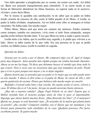 Uno debe aprender a arreglárselas por su cuenta, sin contar con nadie. Así debía
ser. Basta con pensarlo tranquilamente para entenderlo. Y en cierto modo es una
forma de liberación abandonar las falsas ilusiones, no esperar nada en lo sucesivo.
«Cortar», como decía Mona.
Por lo menos le quedaba una satisfacción: la de saber que su padre no había
tenido ocasión de cansarse de ella, como le había pasado al de Mona. A Loella, su
padre la había olvidado, simplemente. Así no había entre ellos ni amargura ni tristes
recuerdos. No había nada. Era mucho mejor.
Pobre Mona. Menos mal que tenía ese carácter tan animoso. Estaba contenta,
como siempre; cantaba sus canciones, vivía como si todo fuera estupendo, aunque
aquella noche hubiera llorado tanto. Y eso que Mona no tenía a nadie a quien recurrir.
Loella tenía a tía Adina, que le escribía muy seguido y le pedía que volviera a su
lado. Ahora se daba cuenta de lo que valía. Era una persona en la que se podía
confiar, no fallaba nunca. Loella le escribió en seguida.
Querida tía Adina:
Gracias por tu carta y por el dinero. Me compraré algo con él. Aquí el tiempo
pasa muy despacio. Antes pasaba más rápido porque me estaba haciendo ilusiones.
Ahora ya no me las hago. Tú dices que debemos buscar el sentido que tiene todo lo
que ocurre. Pero a veces uno no encuentra más que una tomadura de pelo. Puede
que a ti no te pase porque eres mayor y no te dejas engañar.
Quiero decirte que yo pensaba que un padre es lo mejor que un niño puede tener
en este mundo. Y ahora te diré cómo es el padre de Mona. Se cansó de ella y sólo
quería quitársela de encima. Pienso que hubiera sido mucho mejor no tenerlo.
Rudolph y Conrad están bien y han crecido. En cuanto acabe el curso, volveré a
casa. El último día es el 5 de junio. Así que no puedo moverme hasta entonces.
¿Has ido a nuestra cabaña? ¿Sigue Papá Pelerín en su sitio? Espero que sí.
Habrá resistido bien el invierno porque antes de irme le puse el impermeable.
Supongo que ahora habrá muchas flores. ¿Han florecido las lilas? ¿Y el manzano?
Quizás no, porque se está haciendo viejo. ¿Te acuerdas de la malva que planté junto
al porche? ¿Ha crecido? Compraré semillas con el dinero que me mandaste y las
llevaré para plantarlas todo alrededor de la casa. Quedará preciosa. Por favor,
escríbeme pronto. Te quiere mucho
 