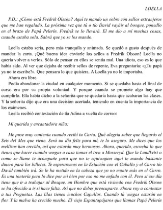 LOELLA
P.D.: ¿Cómo está Fredrik Olsson? Aquí te mando un sobre con sellos extranjeros
que me han regalado. La próxima vez que tú o tío David vayáis al bosque, ponedlo
en el brazo de Papá Pelerín. Fredrik se lo llevará. El me dio a mí muchas cosas,
cuando estaba sola. Sabrá que yo se los mando.
Loella estaba seria, pero más tranquila y animada. Se quedó a gusto después de
mandar la carta. ¡Qué buena idea enviarle los sellos a Fredrik Olsson! Loella no
quería volver a verlos. Sólo de pensar en ellos se sentía mal. Una idiota, eso es lo que
había sido. Al ver que dejaba de recibir sellos de repente, Eva preguntaría: «¿Tu papá
ya no te escribe?». Que pensara lo que quisiera. A Loella ya no le importaba.
Ahora era libre.
Podía abandonar la ciudad en cualquier momento. Si se quedaba hasta el final de
curso era por su propia voluntad. Y porque cuando se promete algo hay que
cumplirlo. Ella había dicho a la señorita que se quedaría hasta que acabaran las clases.
Y la señorita dijo que era una decisión acertada, teniendo en cuenta la importancia de
los exámenes.
Loella recibió contestación de tía Adina a vuelta de correo:
Mi querida y encantadora niña:
Me puse muy contenta cuando recibí tu Carta. Qué alegría saber que llegarás el
Seis del Mes que viene. Será un día feliz para mí, te lo aseguro. Me dices que los
mellizos han crecido, así que estarán muy hermosos. Ahora, querida, escucha lo que
tienes que hacer cuando vengas a casa tomas el tren a Mosseryd. Que la Lundkvist o
como se llame te acompañe para que no te equivoques aquí te mando bastante
dinero para los billetes. Te esperaremos en la Estación con el Caballo y el Carro tío
David también irá. Se le ha metido en la cabeza que yo no monte más en el Carro.
Es una tontería pero lo dice por mi bien por eso no me enfado con él. Pero si ese día
tiene que ir a trabajar al Bosque, un Hombre que está viviendo con Fredrik Olsson
se ha ofrecido a ir si hace falta. Así que no debes preocuparte. Ahora voy a contestar
a tus Preguntas. Las lilas tienen muchos Capullos. Cuando tú vengas estarán en
flor. Y la malva ha crecido mucho. El viejo Espantapájaros que llamas Papá Pelerín
 