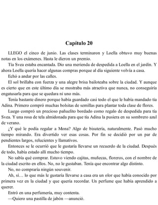 Capítulo 20
LLEGO el cinco de junio. Las clases terminaron y Loella obtuvo muy buenas
notas en los exámenes. Hasta le dieron un premio.
Tía Svea estaba encantada. Dio una merienda de despedida a Loella en el jardín. Y
ahora Loella quería hacer algunas compras porque al día siguiente volvía a casa.
Echó a andar por las calles.
El sol brillaba con fuerza y una alegre brisa bailoteaba sobre la ciudad. Y aunque
es cierto que en este último día se mostraba más atractiva que nunca, no conseguiría
engatusarla para que se quedara ni uno más.
Tenía bastante dinero porque había guardado casi todo el que le había mandado tía
Adina. Primero compró muchas bolsitas de semillas para plantar toda clase de flores.
Luego compró un precioso pañuelito bordado como regalo de despedida para tía
Svea. Y una rosa de tela almidonada para que tía Adina la pusiera en su sombrero azul
de verano.
¿Y qué le podía regalar a Mona? Algo de bisutería, naturalmente. Pasó mucho
tiempo mirando. Era divertido ver esas cosas. Por fin se decidió por un par de
pendientes largos, relucientes y llamativos.
Entonces se le ocurrió que le gustaría llevarse un recuerdo de la ciudad. Después
de todo, había estado allí mucho tiempo.
No sabía qué comprar. Estuvo viendo cajitas, muñecas, floreros, con el nombre de
la ciudad escrito en ellos. No, no le gustaban. Tenía que encontrar algo distinto.
No, no compraría ningún souvenir.
Ah, sí… lo que más le gustaría llevarse a casa era un olor que había conocido por
primera vez en la ciudad y que quería recordar. Un perfume que había aprendido a
querer.
Entró en una perfumería, muy contenta.
—Quiero una pastilla de jabón —anunció.
 
