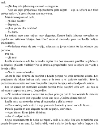 mal.
—¿No hay más jabones que éstos? —preguntó.
—Sólo en cajas preparadas especialmente para regalo —dijo la señora con tono
preocupado—. Y esos jabones son muy caros.
Miró interrogante a Loella.
—¿Como cuánto?
—Depende…
—¿Los puedo oler también?
—Sí, claro.
La señora sacó unas cajitas muy elegantes. Dentro había jabones envueltos en
papeles con artísticos dibujos. Los colocó sobre el mostrador para que Loella pudiera
examinarlos.
—Verdaderas obras de arte —dijo, mientras su joven cliente los iba oliendo uno
por uno.
Por fin.
—¡Es éste!
Loella sostenía una de las delicadas cajitas con dos hermosas pastillas de jabón en
su interior. ¿Cuánto valdrían? No se atrevía a preguntarlo; pero la señora dio vuelta a
la caja y dijo:
—Nueve coronas los dos.
Ahora le tocó el turno de suspirar a Loella porque no tenía tantísimo dinero. Los
pendientes de Mona habían sido caros y la rosa y el pañuelo también. Sólo le
quedaban unas cuatro coronas. No podía comprar la caja y así se lo dijo a la señora.
Ella se quedó un momento callada; parecía triste. Suspiró otra vez. Las dos se
miraron y suspiraron a coro. Luego dijo:
—No acostumbramos a venderlos sueltos, pero ya que te has tomado la molestia
de olerlos todos, creo que te puedes llevar uno solo. ¿Cuánto dinero tienes?
Loella puso sus monedas sobre el mostrador y ella las contó.
—Con esto hay suficiente. La caja ya cuesta bastante y como no te la llevas…
Puso la pastilla en una elegante bolsita de papel, sonriendo.
—Aquí tienes. Es un jabón finísimo.
—Lo sé —dijo Loella.
Cogió solemnemente la bolsa de papel y salió a la calle. Ese era el perfume que
quería llevarse a su casa. Lo había olido casi a diario desde que había llegado a la
 