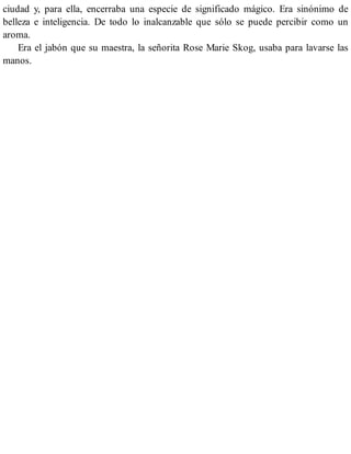 ciudad y, para ella, encerraba una especie de significado mágico. Era sinónimo de
belleza e inteligencia. De todo lo inalcanzable que sólo se puede percibir como un
aroma.
Era el jabón que su maestra, la señorita Rose Marie Skog, usaba para lavarse las
manos.
 