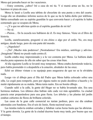 Mona qué pensaba hacer en las vacaciones.
—Estoy contenta, ¿sabes? Iré a casa de mi tía. Y si mamá arma un lío, no le
haremos ni pizca de caso.
Mona le lanzó a Loella una tableta de chocolate de una punta a otra del cuarto.
Luego dio un dramático informe acerca de lo que su tía le había dicho por teléfono.
Había consultado con su espíritu guardián lo que convenía hacer y el espíritu le había
contestado que se ocupara de Mona.
—¿Y a que no adivinas quién es el espíritu guardián de mi tía?
—No sé.
—Piensa… En la escuela nos hablaron de él. Es muy famoso. Viene en el libro de
historia.
Loella, cautelosamente, preguntó si era chino o algo por el estilo. No, era muy
antiguo, desde luego, pero de esta parte del mundo.
—¿Napoleón?
—¡No! ¡Mucho más poderoso! ¡Nostradamus! Era médico, astrólogo y adivino.
¡Imagínate! Mamá no puede nada contra él.
Loella estaba muy impresionada y a la vez contenta por Mona. Le hubiera dado
mucha pena separarse de ella sin saber que las cosas irían bien.
Al día siguiente Loella se levantó muy temprano. Mona estaba durmiendo todavía,
pero había prometido ir a despedirla a la estación, alrededor de las once.
Echó un último vistazo a su equipaje para asegurarse de que no se le olvidaba
nada.
Luego vio el dibujo para el Día del Padre que Mona había colocado sobre una
silla. Lo cogió para romperlo, pero por alguna razón no pudo decidirse a hacerlo y lo
metió rápidamente en su maleta. Mona tenía razón. Era un bonito dibujo.
Cuando salió a la calle, la gente del Hogar no se había levantado aún. Era una
hermosa mañana. Los últimos días habían sido cada vez más agradables. La ciudad
parecía estar preparándose para una gran fiesta. Los árboles y las plantas del jardín
estaban cubiertos de flores de brillante colorido.
Las casas de la gran calle comercial no tenían jardines, pero ese día estaban
adornadas con banderas. Era el seis de Junio, fiesta nacional sueca.
Las tiendas todavía estaban cerradas y faltaban varias horas hasta que las abrieran.
Y la gente dormía. La gente de la ciudad duerme hasta muy tarde, por bueno que sea
el tiempo.
 