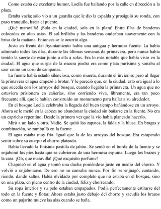 Como estaba de excelente humor, Loella fue bailando por la calle en dirección a la
plaza.
Estaba vacía; sólo vio a un guardia que le dio la espalda y prosiguió su ronda, con
paso tranquilo, hacia el puente.
¡Qué maravilla! ¡Sola en la ciudad, sola en la plaza! Entre filas de banderas
colocadas en altas astas. El sol brillaba y las banderas ondeaban suavemente con la
brisa de la mañana. Entonces se le ocurrió algo.
Justo en frente del Ayuntamiento había una antigua y hermosa fuente. La había
admirado todos los días, durante las últimas semanas de primavera, pero nunca había
tenido la suerte de estar junto a ella a solas. Era lo más notable que había visto en la
ciudad. El agua que surgía de la oscura piedra era como plata purísima y sonaba al
caer como un coro de campanas.
La fuente había estado silenciosa, como muerta, durante el invierno; pero al llegar
la primavera el agua empezó a brotar. Y le pareció que, en la ciudad, esto era igual a lo
que sucedía con los arroyos del bosque, cuando llegaba la primavera. Un agua que no
estuviera prisionera en cañerías, sino corriendo viva, libremente, era tan poco
frecuente allí, que le habían construido un monumento para bailar a su alrededor.
En el bosque Loella celebraba la llegada del buen tiempo bañándose en un arroyo.
Ahora se le metió en la cabeza no abandonar la ciudad sin bañarse en la fuente. No era
un capricho repentino. Desde la primera vez que la vio había planeado hacerlo.
Miró a un lado y otro. Nadie. Se quitó los zapatos, la falda y la blusa. En bragas y
combinación, se zambulló en la fuente.
El agua estaba muy fría. Igual que la de los arroyos del bosque. Era estupendo
sentir sobre su cuerpo el chorro plateado.
Había llevado la finísima pastilla de jabón. Se sentó en el borde de la fuente y se
enjabonó los pies hasta que se cubrieron de una hermosa espuma. Luego los brazos y
la cara. ¡Oh, qué maravilla! ¡Qué exquisito perfume!
Chapoteó en el agua y tomó una ducha poniéndose justo en medio del chorro. Y
volvió a enjabonarse. De eso no se cansaba nunca. Por fin se enjuagó, cantando,
riendo, dando saltos. Había olvidado por completo que no estaba en el bosque, sino
en una plaza, en pleno centro de la ciudad, feliz y chorreando.
Su ropa interior y su pelo estaban empapados. Podía perfectamente estirarse del
todo en la fuente y flotar. Ahora estaba justo debajo del chorro y sacudía los brazos
como un pajarito mueve las alas cuando se baña.
 