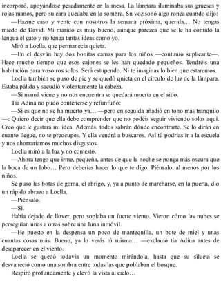 incorporó, apoyándose pesadamente en la mesa. La lámpara iluminaba sus gruesas y
rojas manos, pero su cara quedaba en la sombra. Su voz sonó algo ronca cuando dijo:
—Hazme caso y vente con nosotros la semana próxima, querida… No tengas
miedo de David. Mi marido es muy bueno, aunque parezca que se le ha comido la
lengua el gato y no tenga tantas ideas como yo.
Miró a Loella, que permanecía quieta.
—En el desván hay dos bonitas camas para los niños —continuó suplicante—.
Hace mucho tiempo que esos cajones se les han quedado pequeños. Tendréis una
habitación para vosotros solos. Será estupendo. Ni te imaginas lo bien que estaremos.
Loella también se puso de pie y se quedó quieta en el círculo de luz de la lámpara.
Estaba pálida y sacudió violentamente la cabeza.
—Si mamá viene y no nos encuentra se quedará muerta en el sitio.
Tía Adina no pudo contenerse y refunfuñó:
—Si es que no se ha muerto ya… —pero en seguida añadió en tono más tranquilo
—: Quiero decir que ella debe comprender que no podéis seguir viviendo solos aquí.
Creo que le gustará mi idea. Además, todos sabrán dónde encontrarte. Se lo dirán en
cuanto llegue, no te preocupes. Y ella vendrá a buscaros. Así tú podrías ir a la escuela
y nos ahorraríamos muchos disgustos.
Loella miró a la luz y no contestó.
—Ahora tengo que irme, pequeña, antes de que la noche se ponga más oscura que
la boca de un lobo… Pero deberías hacer lo que te digo. Piénsalo, al menos por los
niños.
Se puso las botas de goma, el abrigo, y, ya a punto de marcharse, en la puerta, dio
un rápido abrazo a Loella.
—Piénsalo.
—Sí.
Había dejado de llover, pero soplaba un fuerte viento. Vieron cómo las nubes se
perseguían unas a otras sobre una luna inmóvil.
—He puesto en la despensa un poco de mantequilla, un bote de miel y unas
cuantas cosas más. Bueno, ya lo verás tú misma… —exclamó tía Adina antes de
desaparecer en el viento.
Loella se quedó todavía un momento mirándola, hasta que su silueta se
desvaneció como una sombra entre todas las que poblaban el bosque.
Respiró profundamente y elevó la vista al cielo…
 