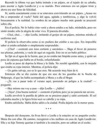 Recordó la última vez que había imitado a un pájaro, en el tejado de su cabaña,
para asustar a Agda Lundkvist y a su marido. Pero entonces era un pájaro triste y
ahora era uno lleno de felicidad.
Sí, sentía exactamente como si se estuviera convirtiendo en un pájaro. ¿Acaso no
iba a emprender el vuelo? Salió del agua, agitada y temblorosa, y algo la volvió
bruscamente a la realidad. La sombra de un pájaro mucho más grande se proyectó
sobre ella.
Era el policía. No lo había visto venir y ahora estaba a su lado, mirándola, pero no
sintió miedo; sólo la alegría de estar viva. El parecía divertido.
—Chuí, chuí… —dijo Loella, imitando el gorjeo de un pájaro, mientras miraba el
uniforme azul.
El policía la observaba como si no pudiera dar crédito a sus ojos. Era imposible
saber si estaba enfadado o simplemente sorprendido.
—¡Chuí! —contestó con tono cortante y sarcástico—. Haga el favor de ponerse
sus plumas, palomita, y vuele de aquí en seguida. Esto no es un baño público.
Se fijó en el agua de la fuente, que ya no estaba tan límpida como antes, y quitó un
poco de espuma que había en el borde, refunfuñando.
Loella se puso de deprisa la blusa y la falda. No resultó agradable, con lo mojada
que estaba su ropa interior. Mientras, el policía dijo:
—Un gatito salvaje, eso es lo que eres. Me acuerdo muy bien de ti.
Entonces ella se dio cuenta de que era uno de los guardias de la Noche de
Walpurgis, el que las había acompañado a Mona y a ella al Hogar.
—¿Te vas a pasar todo el verano aquí, poniendo en peligro a la ciudad? —
preguntó.
—Hoy mismo me voy a casa —dijo Loella—. ¡Adiós!
—¡Vaya! ¡Una buena noticia! —contestó el policía; pero ya no parecía tan severo.
Loella envolvió la pastilla de jabón en su precioso papel y salió corriendo. El sol
calentaba mucho y la ligera brisa secó su cabello y su ropa.
Estaba satisfecha. Había dicho adiós a la ciudad. Podía dejarla sin la menor pena.
* * *
Después del desayuno, tía Svea llevó a Loella a la estación en su pequeño coche.
Mona iba con ellas. De camino, recogieron a los mellizos en casa de Agda Lundkvist.
Ella y su hijo Tommy querían ir también a la estación, pero no cabían en el coche.
 